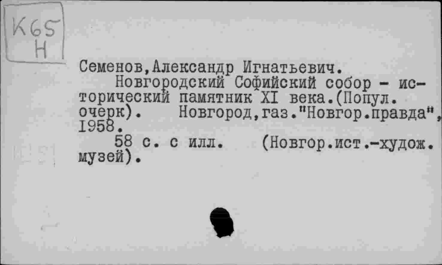 ﻿KGS'!
H I
Семенов,Александр Игнатьевич.
Новгородский Софийский собор - исторический памятник XI века.(Попул. очерк).	Новгород,газ."Новгор.правда“
1958 •
58 с. с илл. (Новгор.ист.-худож. музей).